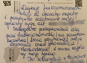 Zdjęcie przedstawia tekst umieszczony na pocztówce "Dziękuję funkcjonariuszom Policji za okazaną empatię i pozytywne załatwienie mojej sprawy sygn. akt; teks zamazany. Szczególne podziękowania dla pani funkcjonariuszki (nie pamiętam nazwiska), która przyjmowała moje zeznania oraz prowadziła dochodzenie. Z sercem zajęła się moją sprawą. Do zobaczenia w Hajnówce. Podpis - tekst zamazany.